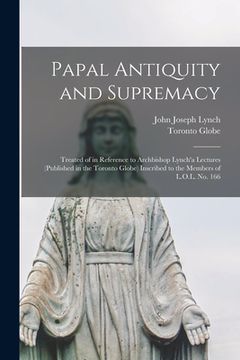portada Papal Antiquity and Supremacy [microform]: Treated of in Reference to Archbishop Lynch'a Lectures (published in the Toronto Globe) Inscribed to the Me