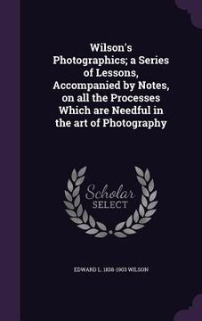 portada Wilson's Photographics; a Series of Lessons, Accompanied by Notes, on all the Processes Which are Needful in the art of Photography