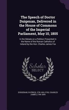 portada The Speech of Doctor Duigenan, Delivered in the House of Commons of the Imperial Parliament, May 10, 1805: In the Debate on a Petition Presented In th