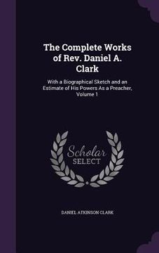 portada The Complete Works of Rev. Daniel A. Clark: With a Biographical Sketch and an Estimate of His Powers As a Preacher, Volume 1 (in English)