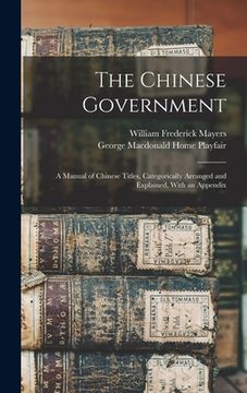 portada The Chinese Government: A Manual of Chinese Titles, Categorically Arranged and Explained, With an Appendix (en Inglés)