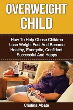 portada Overweight Child: How To Help Obese Children Lose Weight Fast And Become Healthy, Energetic, Confident, Successful And Happy (en Inglés)