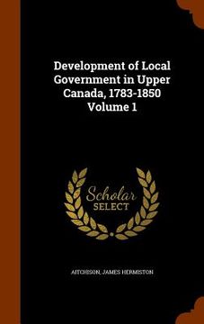 portada Development of Local Government in Upper Canada, 1783-1850 Volume 1 (en Inglés)