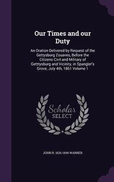 portada Our Times and our Duty: An Oration Delivered by Request of the Gettysburg Zouaves, Before the Citizens Civil and Military of Getttysburg and V (en Inglés)