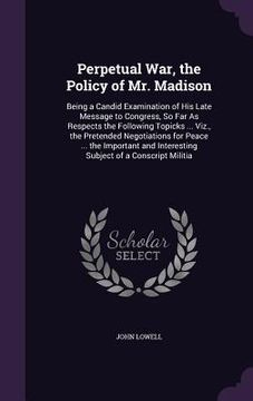 portada Perpetual War, the Policy of Mr. Madison: Being a Candid Examination of His Late Message to Congress, So Far As Respects the Following Topicks ... Viz (en Inglés)