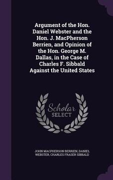 portada Argument of the Hon. Daniel Webster and the Hon. J. MacPherson Berrien, and Opinion of the Hon. George M. Dallas, in the Case of Charles F. Sibbald Ag (en Inglés)