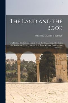 portada The Land and the Book; Or, Biblical Illustrations Drawn From the Manners and Customs, the Scenes and Scenery, of the Holy Land. Central Palestine and (in English)