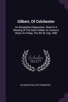 portada Gilbert, Of Colchester: An Elizabethan Magnetizer. Read At A Meeting Of The Sette Holden At Limmer's Hotel, On Friday, The 4th Of July, 1890 (in English)