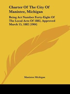 portada charter of the city of manistee, michigan: being act number forty-eight of the local acts of 1882, approved march 15, 1882 (1904) (en Inglés)