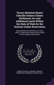 portada Torres-Martinez Desert Cahuilla Indians Claims Settlement Act and Additional Lands Within the State of Utah for the Goshute Indian Reservation: Hearin (en Inglés)