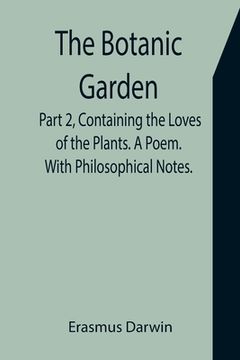 portada The Botanic Garden. Part 2, Containing the Loves of the Plants. A Poem. With Philosophical Notes. (in English)