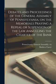 portada Debates and Proceedings of the General Assembly of Pennsylvania, on the Memorials Praying a Repeal or Suspension of the Law Annulling the Charter of t (en Inglés)