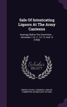 portada Sale Of Intoxicating Liquors At The Army Canteens: Hearings Before The Committee ... December 7, 8, 11, 12, 13, And 14 [1900]