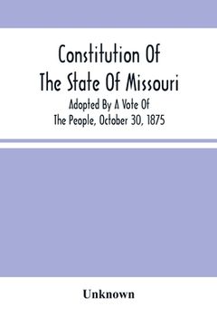 portada Constitution Of The State Of Missouri; Adopted By A Vote Of The People, October 30, 1875 (en Inglés)