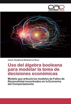 portada Uso del Álgebra Booleana Para Modelar la Toma de Decisiones Económicas: Modelo que Articula los Modelos de Fallos de Racionalidad Encontrados en la Economía del Comportamiento (in Spanish)