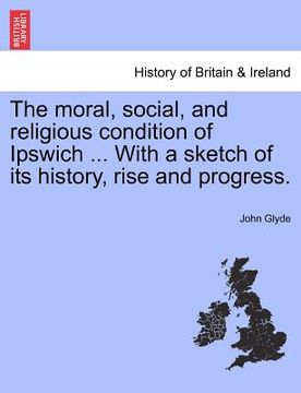 portada the moral, social, and religious condition of ipswich ... with a sketch of its history, rise and progress. (en Inglés)