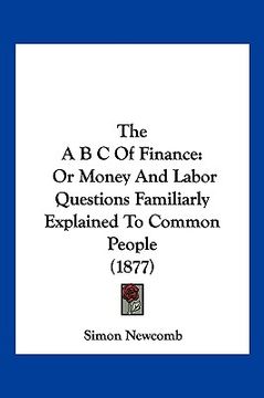 portada the a b c of finance: or money and labor questions familiarly explained to common people (1877) (in English)
