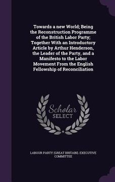 portada Towards a new World; Being the Reconstruction Programme of the British Labor Party; Together With an Introductory Article by Arthur Henderson, the Lea