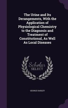 portada The Urine and Its Derangements, With the Application of Physiological Chemistry to the Diagnosis and Treatment of Constitutional, As Well As Local Dis (in English)