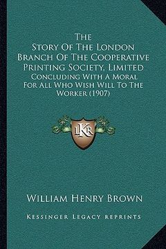 portada the story of the london branch of the cooperative printing society, limited: concluding with a moral for all who wish will to the worker (1907) (in English)