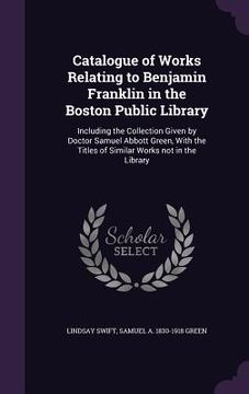 portada Catalogue of Works Relating to Benjamin Franklin in the Boston Public Library: Including the Collection Given by Doctor Samuel Abbott Green, With the (en Inglés)