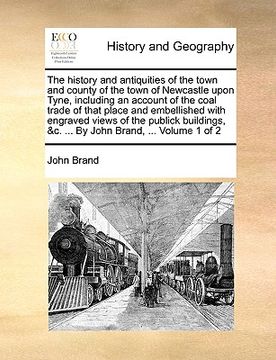 portada the history and antiquities of the town and county of the town of newcastle upon tyne, including an account of the coal trade of that place and embell (in English)