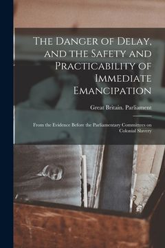 portada The Danger of Delay, and the Safety and Practicability of Immediate Emancipation: From the Evidence Before the Parliamentary Committees on Colonial Sl (in English)