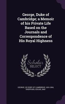 portada George, Duke of Cambridge; a Memoir of his Private Life Based on the Journals and Correspondence of His Royal Highness (en Inglés)