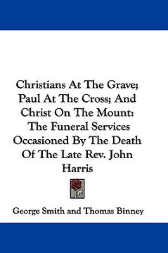 portada christians at the grave; paul at the cross; and christ on the mount: the funeral services occasioned by the death of the late rev. john harris (en Inglés)