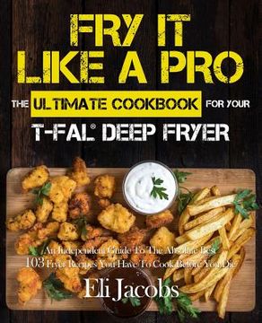 portada Fry It Like A Pro The Ultimate Cookbook for Your T-fal Deep Fryer: An Independent Guide to the Absolute Best 103 Fryer Recipes You Have to Cook Before (en Inglés)
