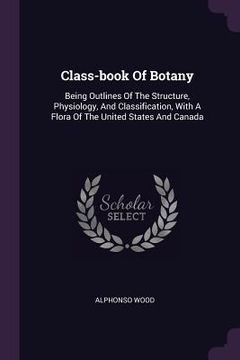 portada Class-book Of Botany: Being Outlines Of The Structure, Physiology, And Classification, With A Flora Of The United States And Canada (en Inglés)