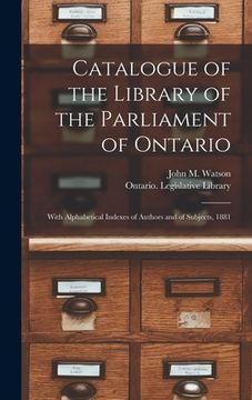 portada Catalogue of the Library of the Parliament of Ontario [microform]: With Alphabetical Indexes of Authors and of Subjects, 1881 (en Inglés)