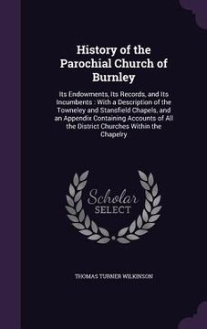 portada History of the Parochial Church of Burnley: Its Endowments, Its Records, and Its Incumbents: With a Description of the Towneley and Stansfield Chapels (en Inglés)