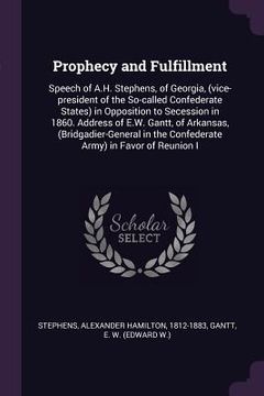 portada Prophecy and Fulfillment: Speech of A.H. Stephens, of Georgia, (vice-president of the So-called Confederate States) in Opposition to Secession i (en Inglés)