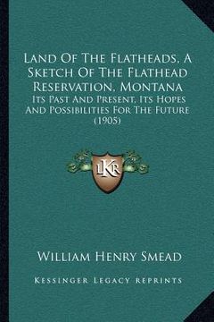 portada land of the flatheads, a sketch of the flathead reservation, montana: its past and present, its hopes and possibilities for the future (1905) (en Inglés)