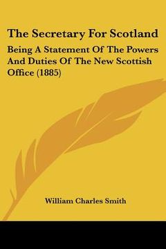 portada the secretary for scotland: being a statement of the powers and duties of the new scottish office (1885) (in English)
