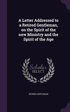 portada A Letter Addressed to a Retired Gentleman, on the Spirit of the new Ministry and the Spirit of the Age (en Inglés)
