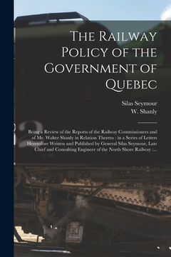 portada The Railway Policy of the Government of Quebec [microform]: Being a Review of the Reports of the Railway Commissioners and of Mr. Walter Shanly in Rel
