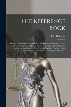 portada The Reference Book [microform]: Being a Detailed Index of All Public and Private Statutes and Orders in Council Contained Therein Passed by the Canadi (en Inglés)