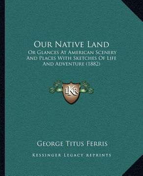 portada our native land: or glances at american scenery and places with sketches of life and adventure (1882) (en Inglés)