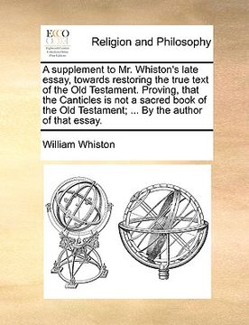 portada a supplement to mr. whiston's late essay, towards restoring the true text of the old testament. proving, that the canticles is not a sacred book of (in English)