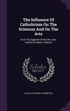 portada The Influence Of Catholicism On The Sciences And On The Arts: From The Spanish Of The Rev. Don Andrés De Salas Y Gilavert