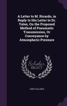 portada A Letter to M. Ricardo, in Reply to His Letter to Dr. Yates, On the Proposed Method of Pneumatic Transmission, Or Conveyance by Atmospheric Pressure (en Inglés)