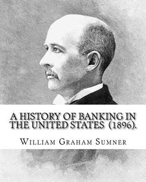portada A History of Banking in the United States (1896). By: William Graham Sumner: William Graham Sumner (October 30, 1840 - April 12, 1910) was a classical (en Inglés)