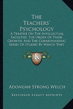 portada the teachers' psychology: a treatise on the intellectual faculties, the order of their growth, and the corresponding series of studies by which (en Inglés)