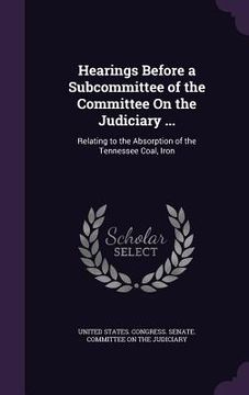 portada Hearings Before a Subcommittee of the Committee On the Judiciary ...: Relating to the Absorption of the Tennessee Coal, Iron