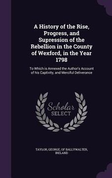 portada A History of the Rise, Progress, and Supression of the Rebellion in the County of Wexford, in the Year 1798: To Which is Annexed the Author's Account (en Inglés)