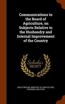 portada Communications to the Board of Agriculture, on Subjects Relative to the Husbandry and Internal Improvement of the Country (en Inglés)