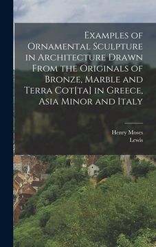 portada Examples of Ornamental Sculpture in Architecture Drawn From the Originals of Bronze, Marble and Terra Cot[ta] in Greece, Asia Minor and Italy (en Inglés)