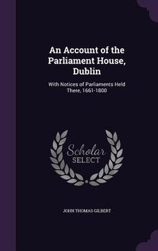 portada An Account of the Parliament House, Dublin: With Notices of Parliaments Held There, 1661-1800 (en Inglés)